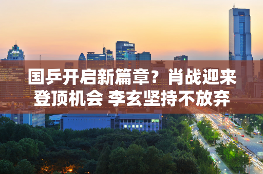 国乒开启新篇章？肖战迎来登顶机会 李玄坚持不放弃 刘国梁或将屈服