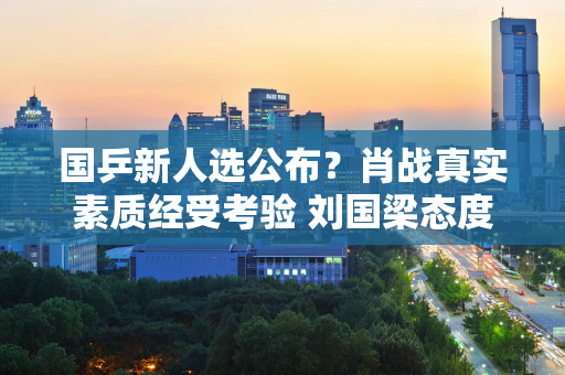 国乒新人选公布？肖战真实素质经受考验 刘国梁态度动摇 马琳失去资格