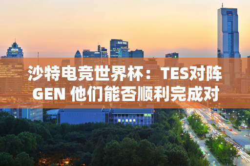 沙特电竞世界杯：TES对阵GEN 他们能否顺利完成对夺冠热门的复仇？