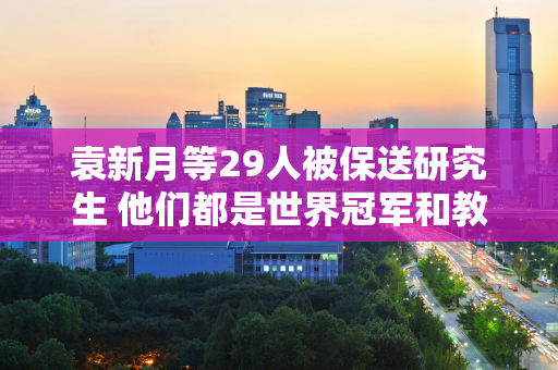 袁新月等29人被保送研究生 他们都是世界冠军和教练 也是奥运金牌情侣