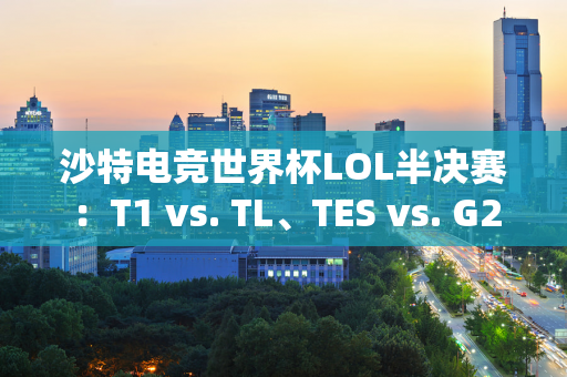 沙特电竞世界杯LOL半决赛：T1 vs. TL、TES vs. G2