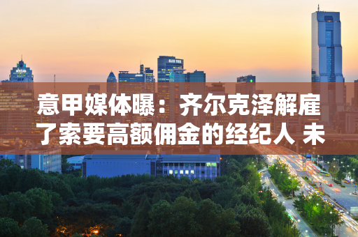 意甲媒体曝：齐尔克泽解雇了索要高额佣金的经纪人 未来有望加盟米兰俱乐部