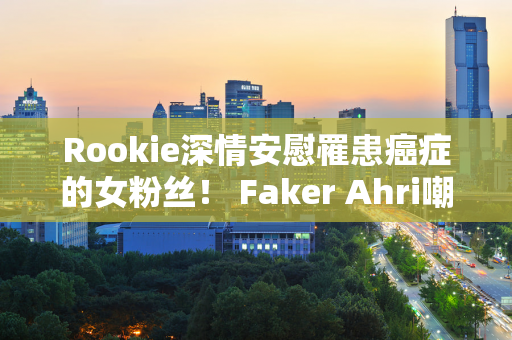 Rookie深情安慰罹患癌症的女粉丝！ Faker Ahri嘲讽选手 Team Zoom成夺冠热门