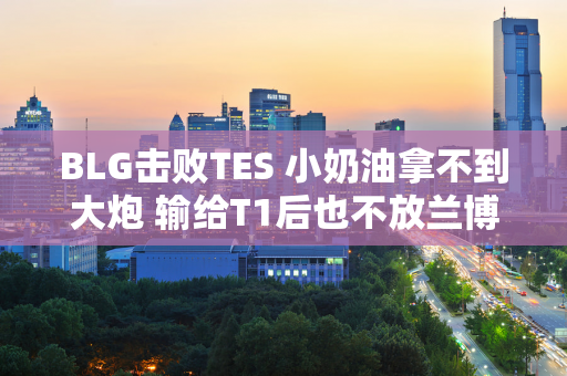 BLG击败TES 小奶油拿不到大炮 输给T1后也不放兰博