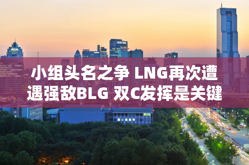 小组头名之争 LNG再次遭遇强敌BLG 双C发挥是关键