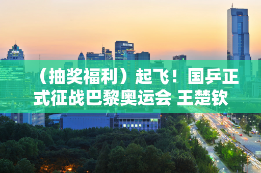 （抽奖福利）起飞！国乒正式征战巴黎奥运会 王楚钦亮相新发型 陈梦颜值爆表！