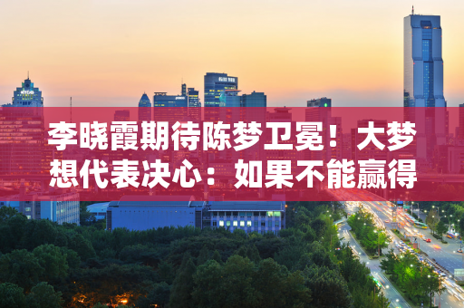 李晓霞期待陈梦卫冕！大梦想代表决心：如果不能赢得奥运会冠军 其他一切都只是空谈