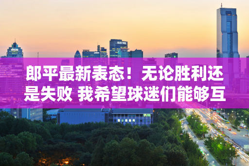郎平最新表态！无论胜利还是失败 我希望球迷们能够互相尊重
