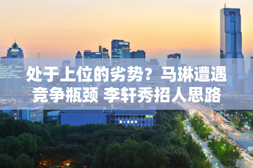 处于上位的劣势？马琳遭遇竞争瓶颈 李轩秀招人思路 刘国梁新人选浮出水面