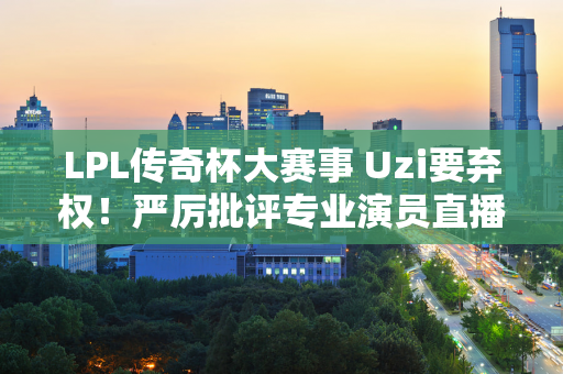 LPL传奇杯大赛事 Uzi要弃权！严厉批评专业演员直播中的不良行为