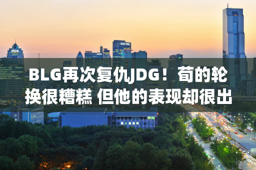 BLG再次复仇JDG！荀的轮换很糟糕 但他的表现却很出色 从现在开始 他应该牢牢占据首发阵容