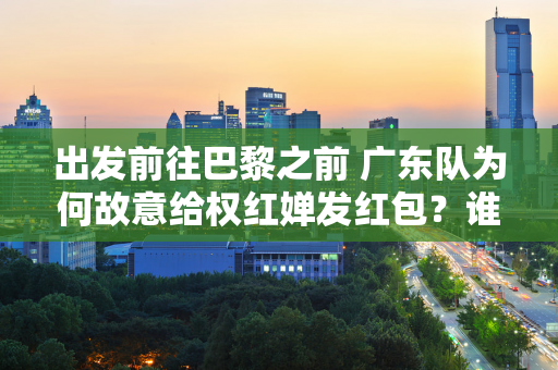 出发前往巴黎之前 广东队为何故意给权红婵发红包？谁留意弟兄姊妹的反应？