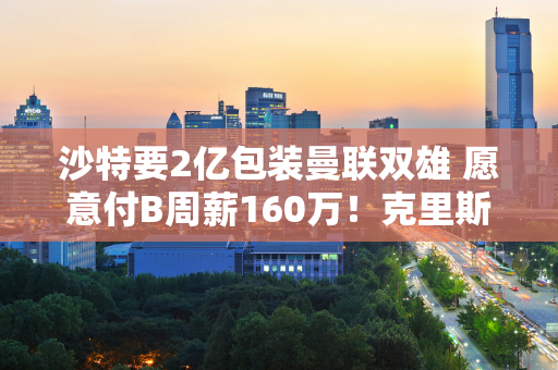 沙特要2亿包装曼联双雄 愿意付B周薪160万！克里斯蒂亚诺·罗纳尔多呼吁游说卡塞米罗