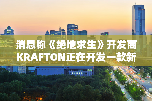 消息称《绝地求生》开发商KRAFTON正在开发一款新的AAA游戏 预算为1亿美元