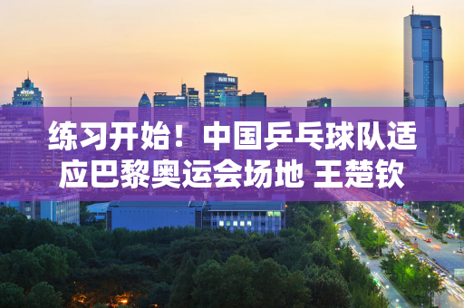 练习开始！中国乒乓球队适应巴黎奥运会场地 王楚钦的红发带好显眼