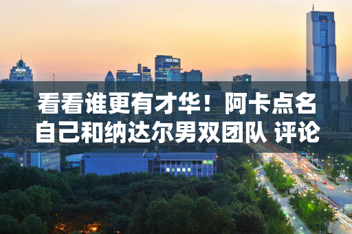 看看谁更有才华！阿卡点名自己和纳达尔男双团队 评论里网友笑了