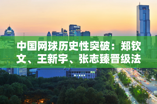 中国网球历史性突破：郑钦文、王新宇、张志臻晋级法网单打32强