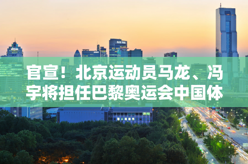 官宣！北京运动员马龙、冯宇将担任巴黎奥运会中国体育代表团旗手