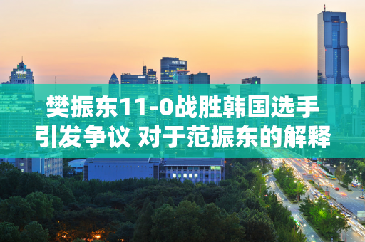 樊振东11-0战胜韩国选手引发争议 对于范振东的解释 网友们褒贬不一