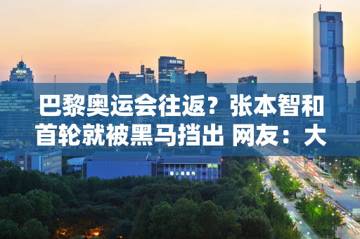 巴黎奥运会往返？张本智和首轮就被黑马挡出 网友：大言不惭