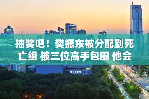 抽奖吧！樊振东被分配到死亡组 被三位高手包围 他会进入决赛吗？