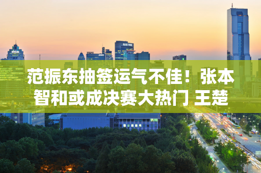 范振东抽签运气不佳！张本智和或成决赛大热门 王楚钦面临诸多挑战