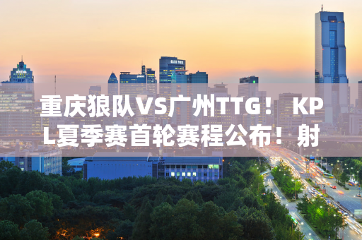 重庆狼队VS广州TTG！ KPL夏季赛首轮赛程公布！射箭冠军姚刀离家出走！