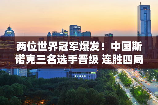 两位世界冠军爆发！中国斯诺克三名选手晋级 连胜四局 马大叔情人翻盘！