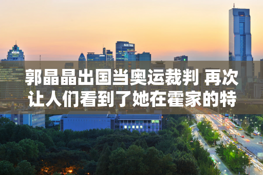 郭晶晶出国当奥运裁判 再次让人们看到了她在霍家的特殊地位