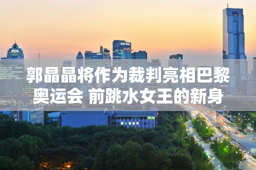 郭晶晶将作为裁判亮相巴黎奥运会 前跳水女王的新身份引发了无数体育迷的热议