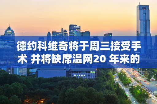 德约科维奇将于周三接受手术 并将缺席温网20 年来的首次 奥运会的前景并不乐观