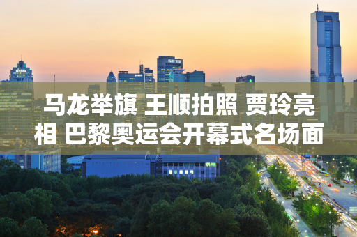 马龙举旗 王顺拍照 贾玲亮相 巴黎奥运会开幕式名场面都在这儿！