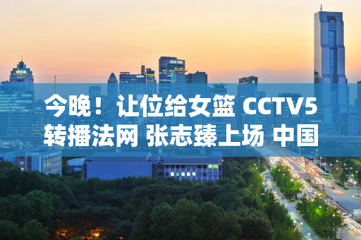 今晚！让位给女篮 CCTV5转播法网 张志臻上场 中国金花全部被淘汰