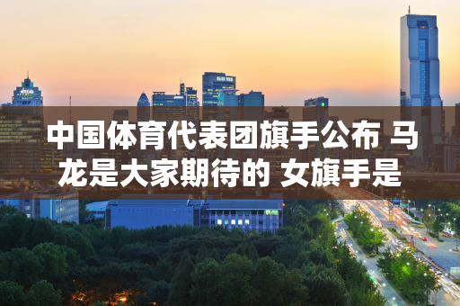 中国体育代表团旗手公布 马龙是大家期待的 女旗手是谁 她取得了哪些成就？