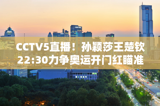 CCTV5直播！孙颖莎王楚钦22:30力争奥运开门红瞄准混双金牌