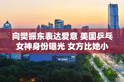 向樊振东表达爱意 美国乒乓女神身份曝光 女方比她小7岁 中国人 白皙 富有