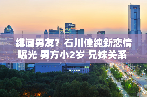 绯闻男友？石川佳纯新恋情曝光 男方小2岁 兄妹关系 陈梦祝福