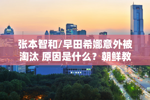 张本智和/早田希娜意外被淘汰 原因是什么？朝鲜教练的解释来了