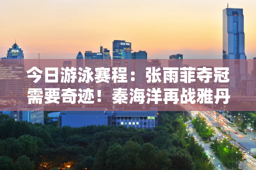 今日游泳赛程：张雨菲夺冠需要奇迹！秦海洋再战雅丹皮蒂！央视直播