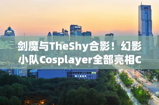 剑魔与TheShy合影！幻影小队Cosplayer全部亮相CJ现场