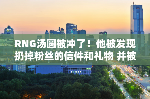 RNG汤圆被冲了！他被发现扔掉粉丝的信件和礼物 并被曝光：食物质量不高