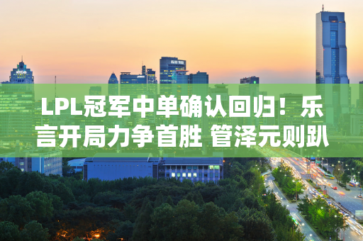 LPL冠军中单确认回归！乐言开局力争首胜 管泽元则趴着枪被喷热搜