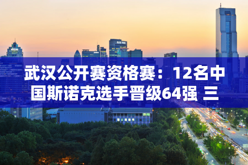 武汉公开赛资格赛：12名中国斯诺克选手晋级64强 三名16强选手被淘汰