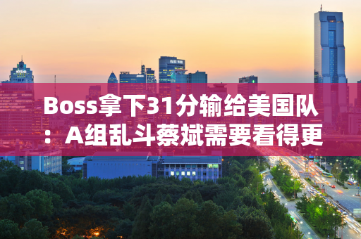 Boss拿下31分输给美国队：A组乱斗蔡斌需要看得更远 女排力争3连胜避免7连败