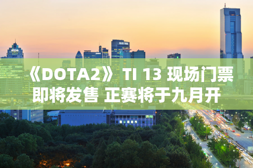 《DOTA2》 TI 13 现场门票即将发售 正赛将于九月开始！