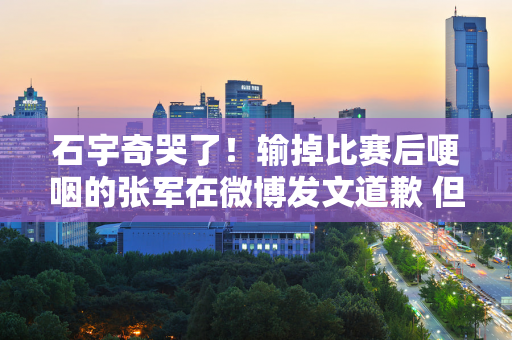 石宇奇哭了！输掉比赛后哽咽的张军在微博发文道歉 但脸色阴沉 网友不肯原谅