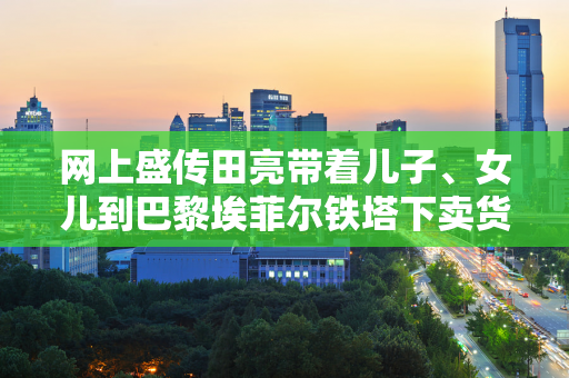 网上盛传田亮带着儿子、女儿到巴黎埃菲尔铁塔下卖货 田亮否认 网友们认为这太便宜了