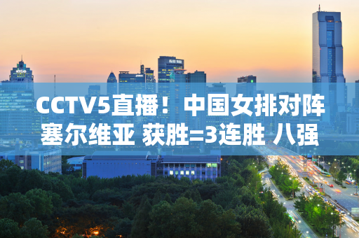 CCTV5直播！中国女排对阵塞尔维亚 获胜=3连胜 八强或迎战土耳其