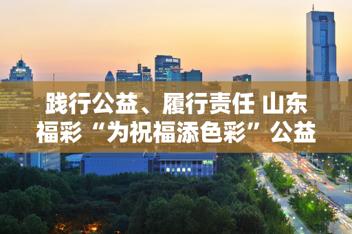 践行公益、履行责任 山东福彩“为祝福添色彩”公益慰问活动为困难群众送去温暖